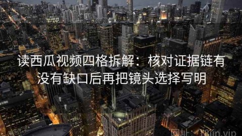 读西瓜视频四格拆解：核对证据链有没有缺口后再把镜头选择写明