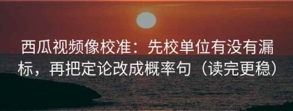 西瓜视频像校准：先校单位有没有漏标，再把定论改成概率句（读完更稳）