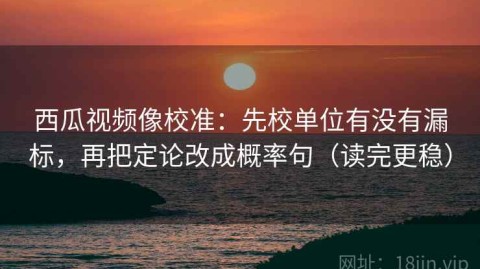 西瓜视频像校准：先校单位有没有漏标，再把定论改成概率句（读完更稳）