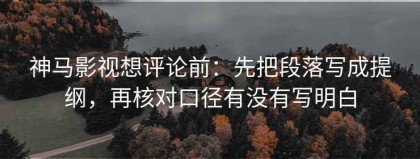 神马影视想评论前：先把段落写成提纲，再核对口径有没有写明白