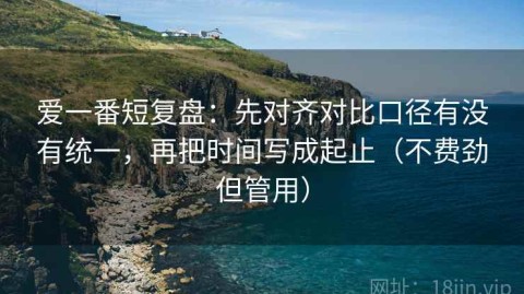 爱一番短复盘：先对齐对比口径有没有统一，再把时间写成起止（不费劲但管用）