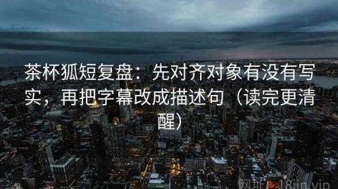 茶杯狐短复盘：先对齐对象有没有写实，再把字幕改成描述句（读完更清醒）