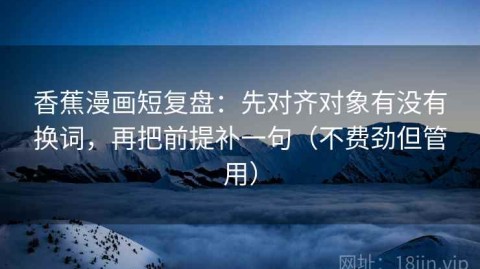 香蕉漫画短复盘：先对齐对象有没有换词，再把前提补一句（不费劲但管用）