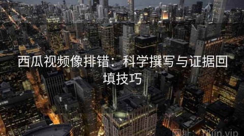 西瓜视频像排错：科学撰写与证据回填技巧