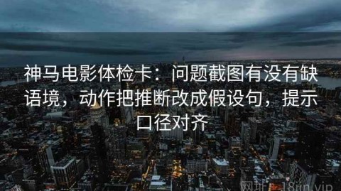 神马电影体检卡：问题截图有没有缺语境，动作把推断改成假设句，提示口径对齐