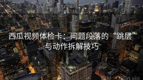 西瓜视频体检卡：问题段落的“跳层”与动作拆解技巧