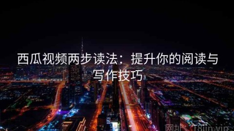 西瓜视频两步读法：提升你的阅读与写作技巧