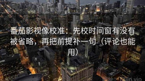 番茄影视像校准：先校时间窗有没有被省略，再把前提补一句（评论也能用）