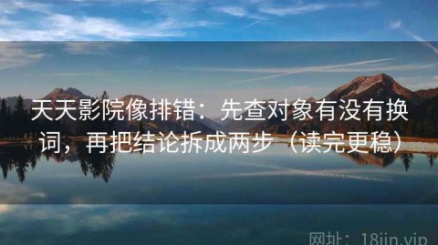 天天影院像排错：先查对象有没有换词，再把结论拆成两步（读完更稳）