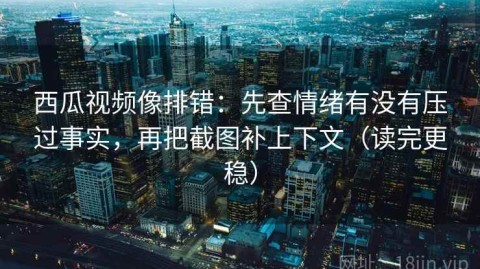 西瓜视频像排错：先查情绪有没有压过事实，再把截图补上下文（读完更稳）