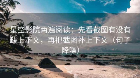 星空影院两遍阅读：先看截图有没有缺上下文，再把截图补上下文（句子降噪）