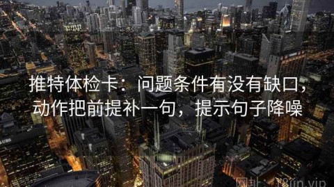 推特体检卡：问题条件有没有缺口，动作把前提补一句，提示句子降噪