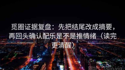 觅圈证据复盘：先把结尾改成摘要，再回头确认配乐是不是推情绪（读完更清醒）
