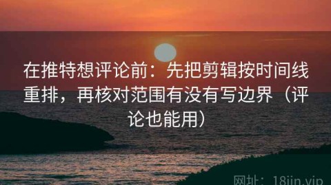 在推特想评论前：先把剪辑按时间线重排，再核对范围有没有写边界（评论也能用）