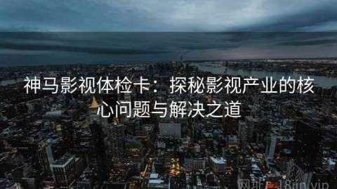 神马影视体检卡：探秘影视产业的核心问题与解决之道