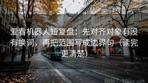 爱看机器人短复盘：先对齐对象有没有换词，再把范围写成边界句（读完更清楚）
