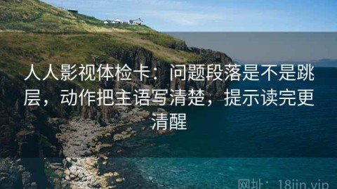 人人影视体检卡：问题段落是不是跳层，动作把主语写清楚，提示读完更清醒