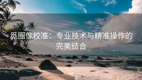 觅圈像校准：专业技术与精准操作的完美结合