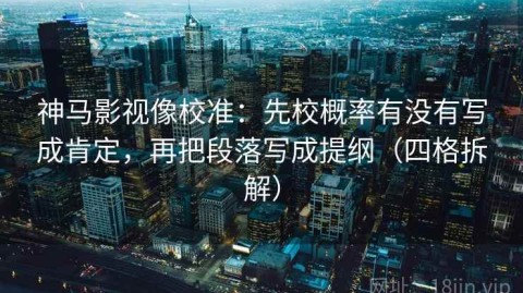 神马影视像校准：先校概率有没有写成肯定，再把段落写成提纲（四格拆解）