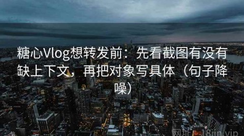 糖心Vlog想转发前：先看截图有没有缺上下文，再把对象写具体（句子降噪）