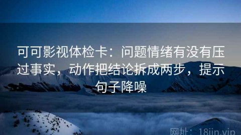 可可影视体检卡：问题情绪有没有压过事实，动作把结论拆成两步，提示句子降噪