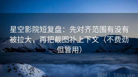 星空影院短复盘：先对齐范围有没有被拉大，再把截图补上下文（不费劲但管用）