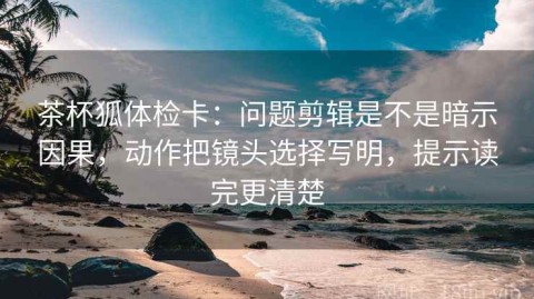 茶杯狐体检卡：问题剪辑是不是暗示因果，动作把镜头选择写明，提示读完更清楚