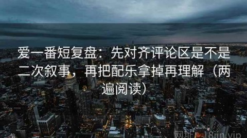 爱一番短复盘：先对齐评论区是不是二次叙事，再把配乐拿掉再理解（两遍阅读）