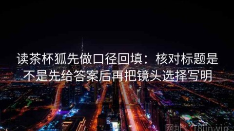读茶杯狐先做口径回填：核对标题是不是先给答案后再把镜头选择写明
