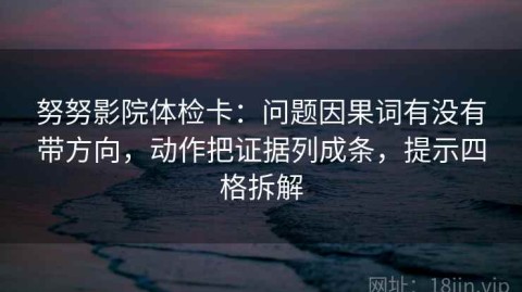 努努影院体检卡：问题因果词有没有带方向，动作把证据列成条，提示四格拆解
