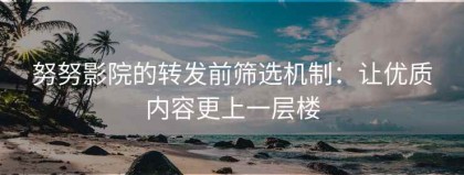 努努影院的转发前筛选机制：让优质内容更上一层楼
