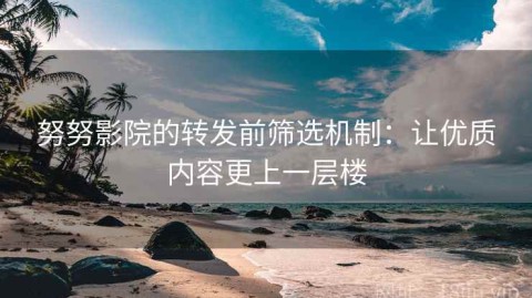 努努影院的转发前筛选机制：让优质内容更上一层楼
