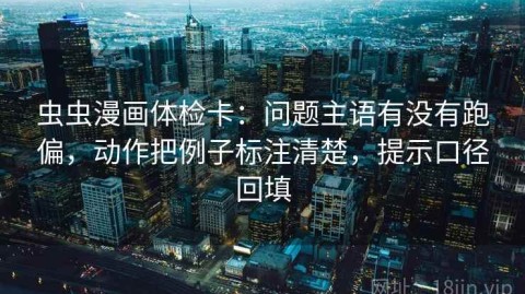虫虫漫画体检卡：问题主语有没有跑偏，动作把例子标注清楚，提示口径回填