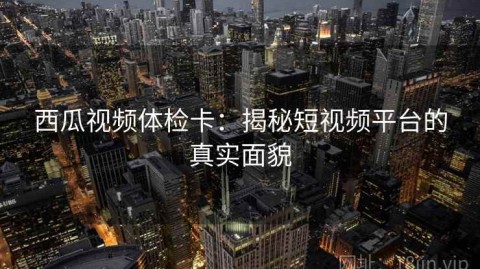 西瓜视频体检卡：揭秘短视频平台的真实面貌