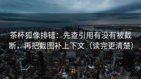 茶杯狐像排错：先查引用有没有被截断，再把截图补上下文（读完更清楚）