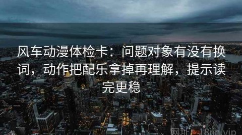 风车动漫体检卡：问题对象有没有换词，动作把配乐拿掉再理解，提示读完更稳