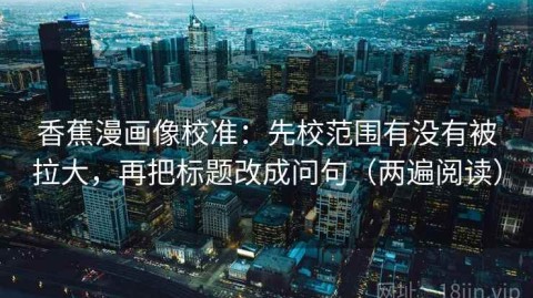 香蕉漫画像校准：先校范围有没有被拉大，再把标题改成问句（两遍阅读）