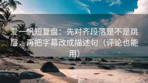 爱一帆短复盘：先对齐段落是不是跳层，再把字幕改成描述句（评论也能用）