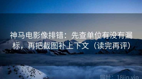 神马电影像排错：先查单位有没有漏标，再把截图补上下文（读完再评）