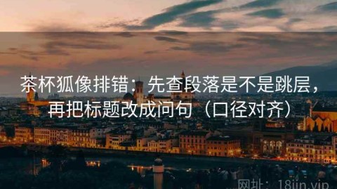 茶杯狐像排错：先查段落是不是跳层，再把标题改成问句（口径对齐）