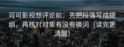 可可影视想评论前：先把段落写成提纲，再核对对象有没有换词（读完更清醒）