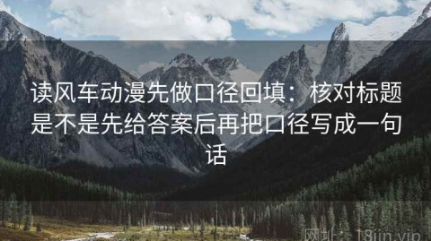 读风车动漫先做口径回填：核对标题是不是先给答案后再把口径写成一句话