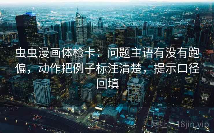 虫虫漫画体检卡：问题主语有没有跑偏，动作把例子标注清楚，提示口径回填