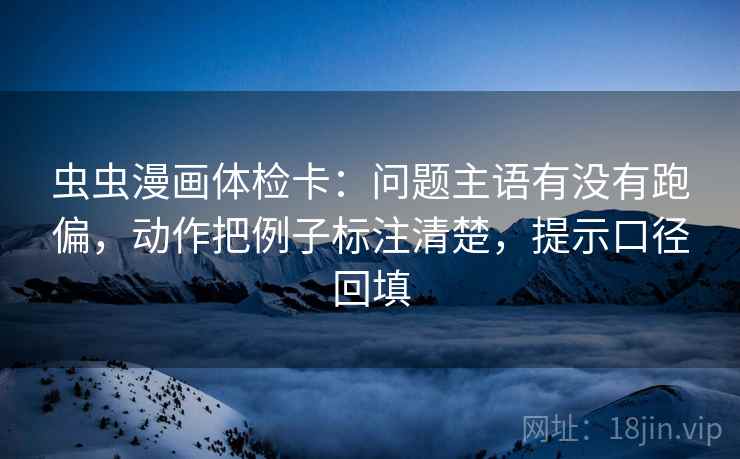 虫虫漫画体检卡：问题主语有没有跑偏，动作把例子标注清楚，提示口径回填