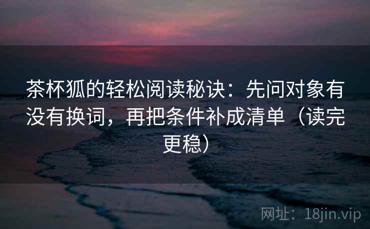 茶杯狐的轻松阅读秘诀：先问对象有没有换词，再把条件补成清单（读完更稳）