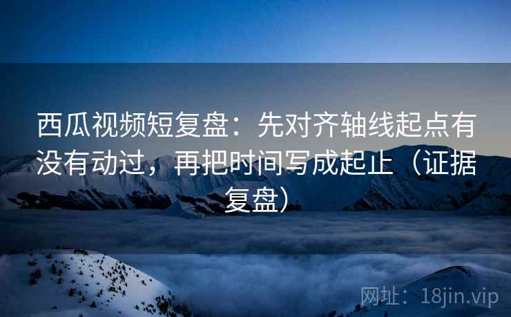 西瓜视频短复盘：先对齐轴线起点有没有动过，再把时间写成起止（证据复盘）
