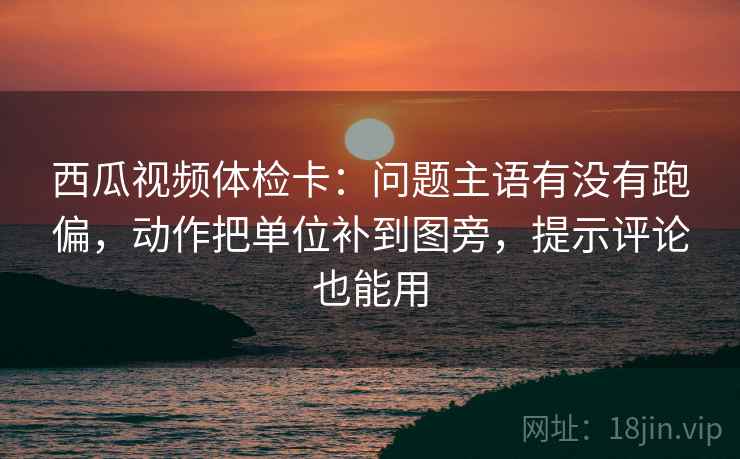 西瓜视频体检卡：问题主语有没有跑偏，动作把单位补到图旁，提示评论也能用