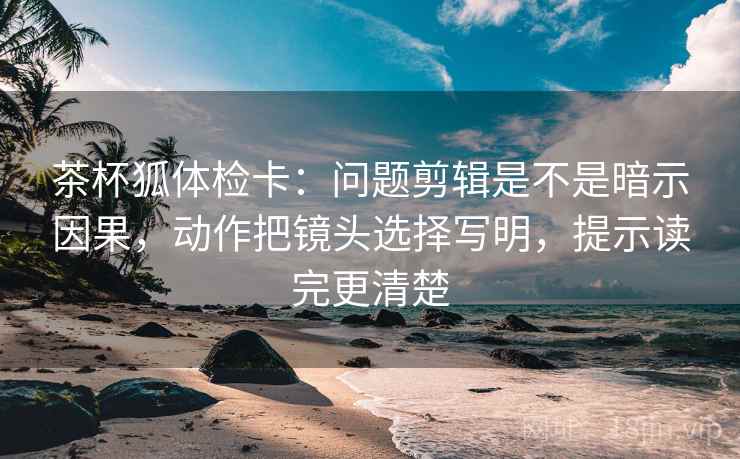 茶杯狐体检卡：问题剪辑是不是暗示因果，动作把镜头选择写明，提示读完更清楚