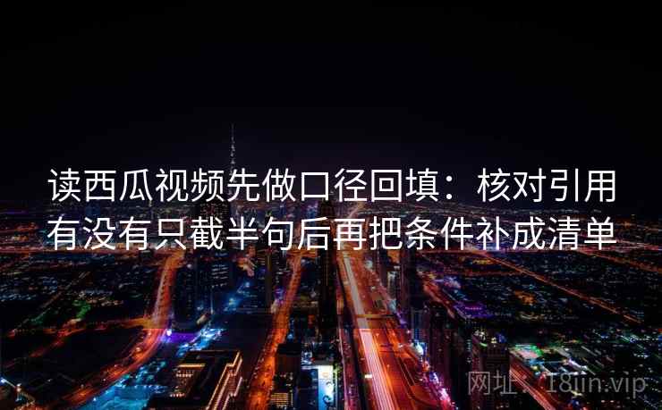 读西瓜视频先做口径回填：核对引用有没有只截半句后再把条件补成清单