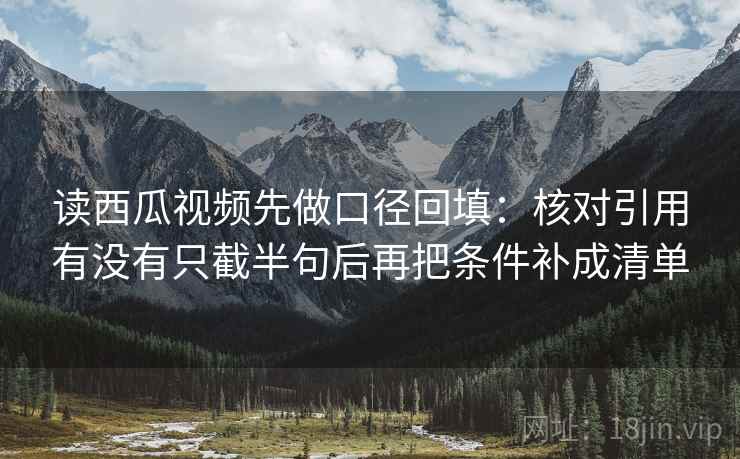 读西瓜视频先做口径回填：核对引用有没有只截半句后再把条件补成清单